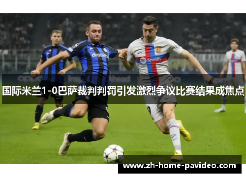 国际米兰1-0巴萨裁判判罚引发激烈争议比赛结果成焦点
