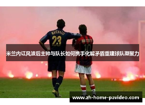 米兰内讧风波后主帅与队长如何携手化解矛盾重建球队凝聚力