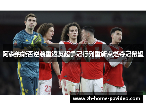 阿森纳能否逆袭重返英超争冠行列重新点燃夺冠希望