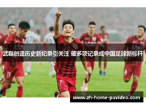 武磊创造历史新纪录引关注 破多项记录成中国足球新标杆