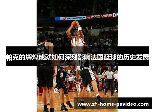 帕克的辉煌成就如何深刻影响法国篮球的历史发展 帕克的辉煌成就如何深刻影响法国篮球的历史发展
