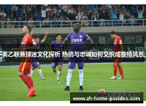 英乙联赛球迷文化探析 热情与忠诚如何交织成独特风景 英乙联赛球迷文化探析 热情与忠诚如何交织成独特风景