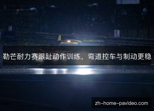 勒芒耐力赛跟趾动作训练，弯道控车与制动更稳